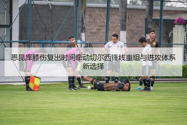 恩昆库膝伤复出时间牵动切尔西锋线重组与进攻体系新选择